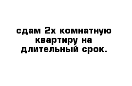 сдам 2х комнатную квартиру на длительный срок.